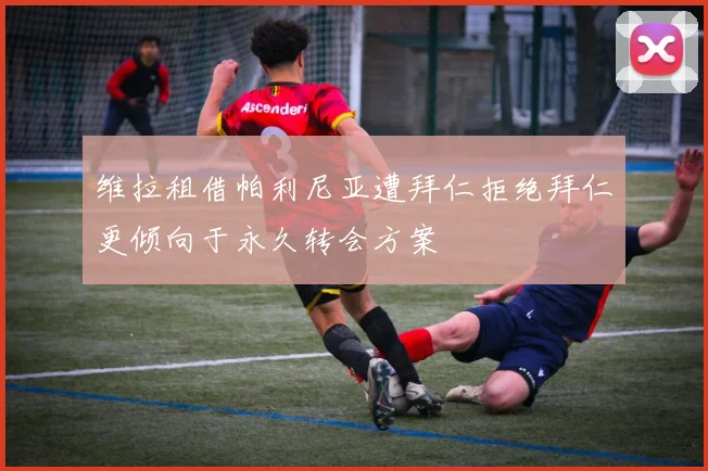 维拉租借帕利尼亚遭拜仁拒绝拜仁更倾向于永久转会方案