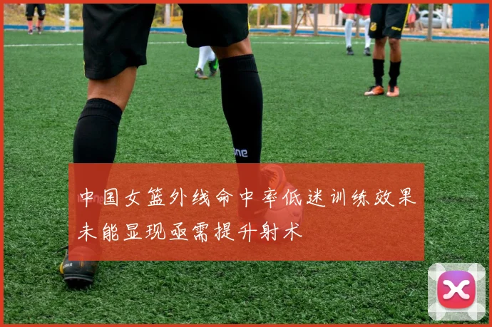 中国女篮外线命中率低迷训练效果未能显现亟需提升射术