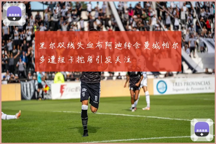 里尔双线失血布阿迪转会曼城帕尔多遭纽卡挖角引发关注