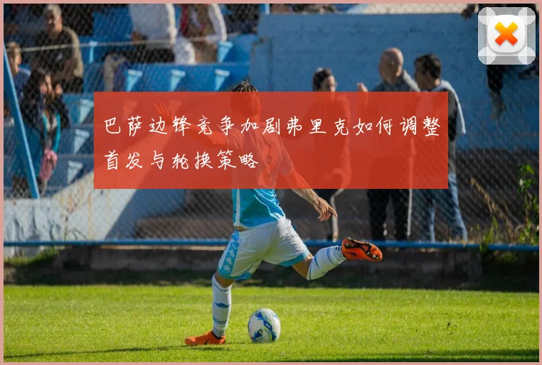 巴萨边锋竞争加剧弗里克如何调整首发与轮换策略