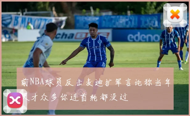 前NBA球员反击麦迪扩军言论称当年天才众多你连首轮都没过
