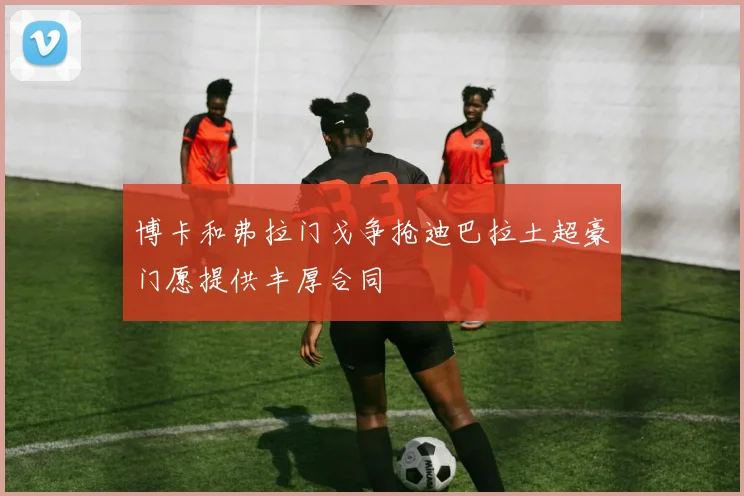 博卡和弗拉门戈争抢迪巴拉土超豪门愿提供丰厚合同