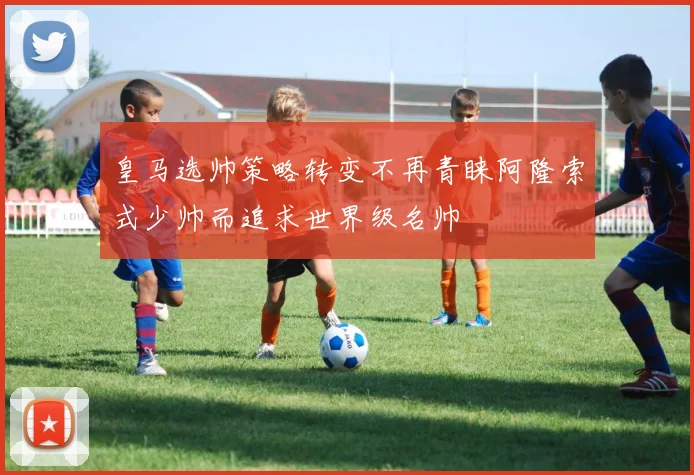 皇马选帅策略转变不再青睐阿隆索式少帅而追求世界级名帅