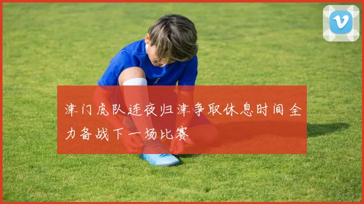 津门虎队连夜归津争取休息时间全力备战下一场比赛
