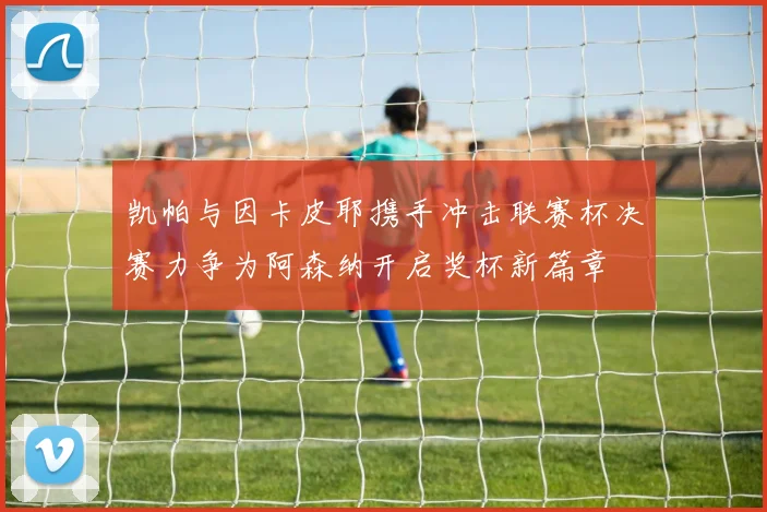 凯帕与因卡皮耶携手冲击联赛杯决赛力争为阿森纳开启奖杯新篇章