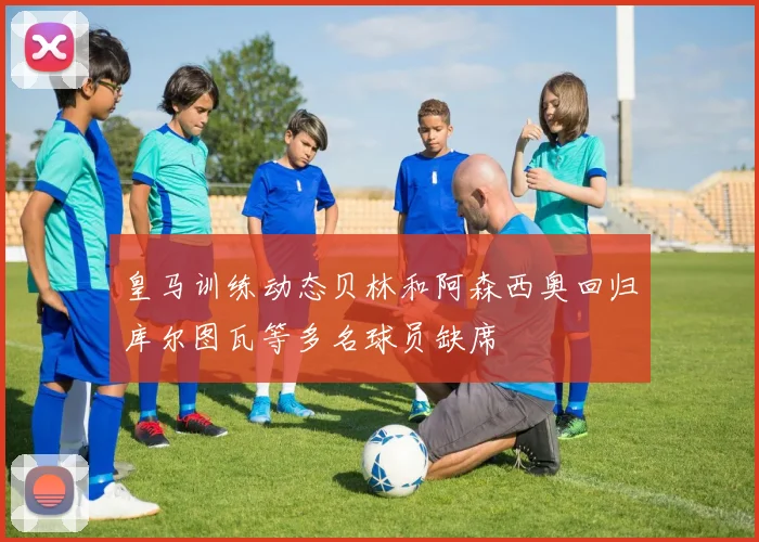 皇马训练动态贝林和阿森西奥回归库尔图瓦等多名球员缺席