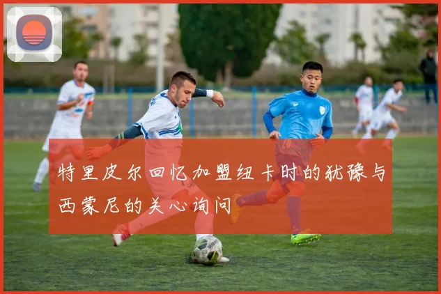 特里皮尔回忆加盟纽卡时的犹豫与西蒙尼的关心询问