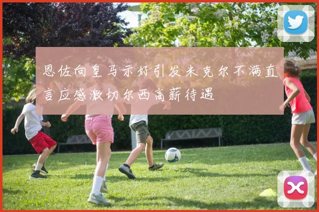 恩佐向皇马示好引发米克尔不满直言应感激切尔西高薪待遇