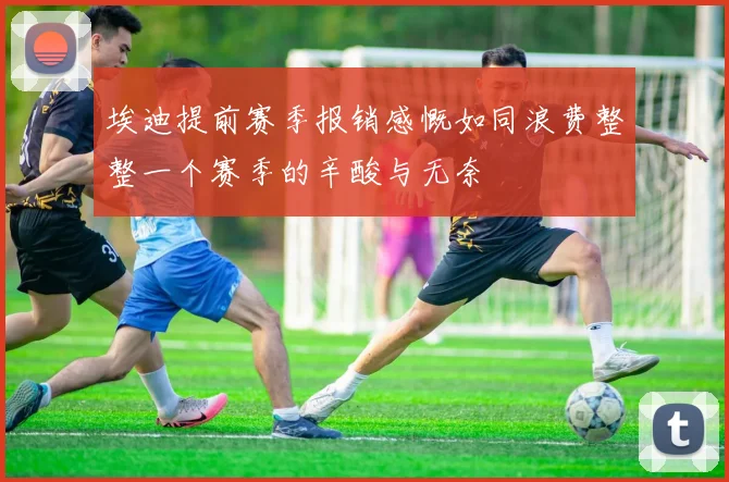 埃迪提前赛季报销感慨如同浪费整整一个赛季的辛酸与无奈