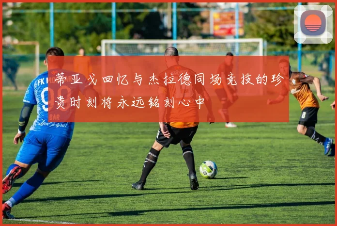 蒂亚戈回忆与杰拉德同场竞技的珍贵时刻将永远铭刻心中