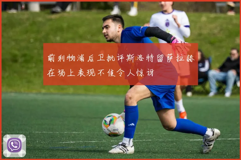 前利物浦后卫批评斯洛特留萨拉赫在场上表现不佳令人惊讶