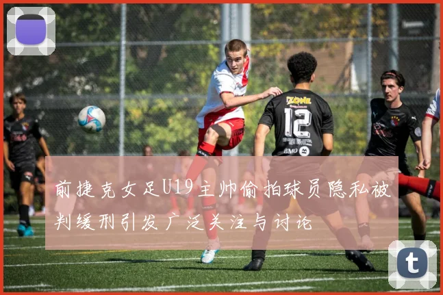 前捷克女足U19主帅偷拍球员隐私被判缓刑引发广泛关注与讨论