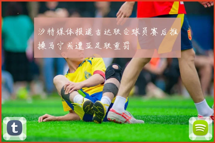 沙特媒体报道吉达联合球员赛后推搡马宁或遭亚足联重罚