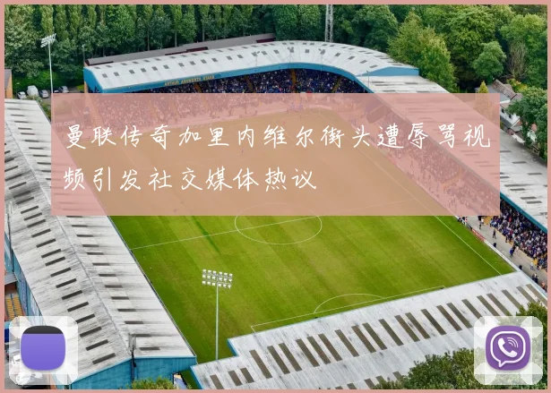 曼联传奇加里内维尔街头遭辱骂视频引发社交媒体热议