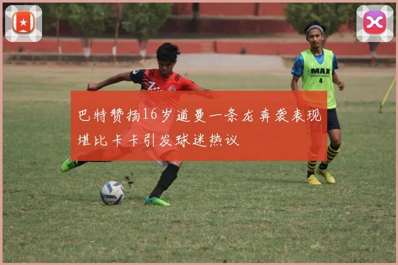 巴特赞扬16岁道曼一条龙奔袭表现堪比卡卡引发球迷热议