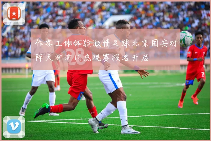 作客工体体验激情足球北京国安对阵天津津门虎观赛报名开启