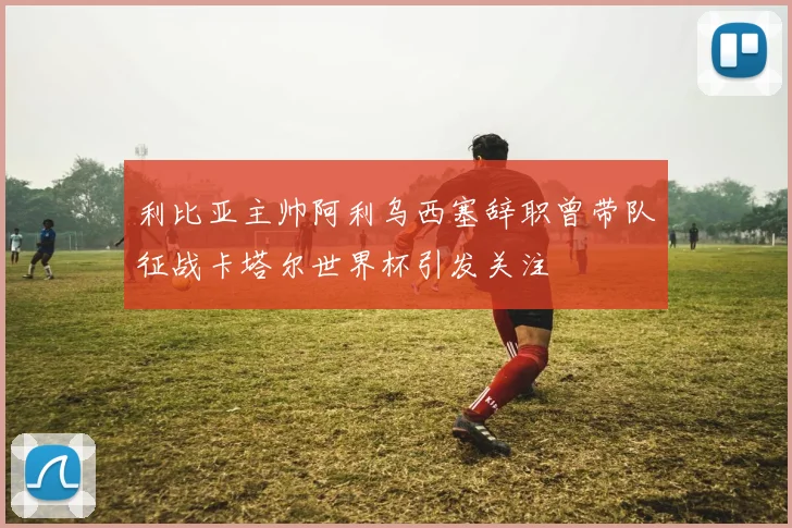 利比亚主帅阿利乌西塞辞职曾带队征战卡塔尔世界杯引发关注