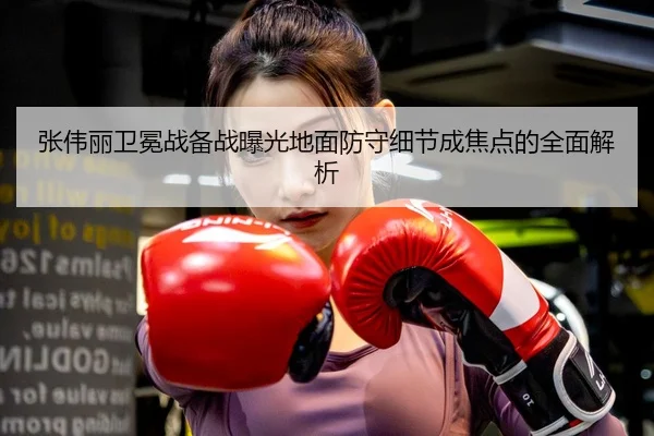 张伟丽卫冕战备战曝光地面防守细节成焦点的全面解析